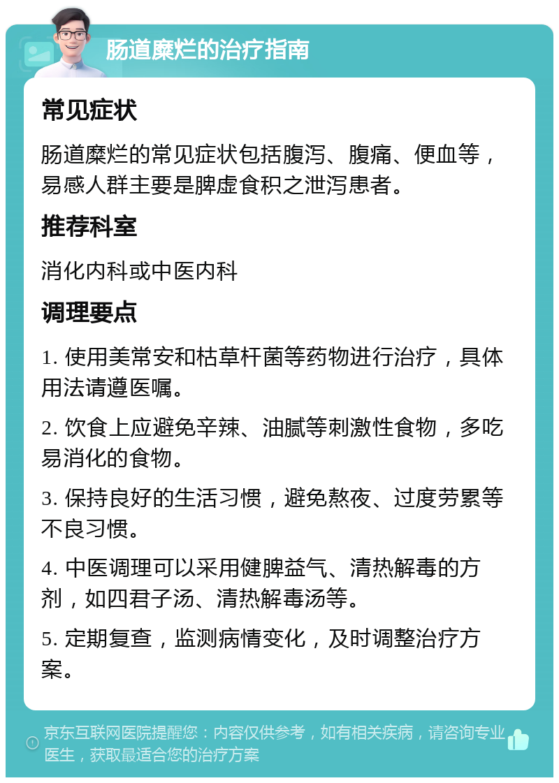 肠道糜烂的治疗指南 常见症状 肠道糜烂的常见症状包括腹泻、腹痛、便血等，易感人群主要是脾虚食积之泄泻患者。 推荐科室 消化内科或中医内科 调理要点 1. 使用美常安和枯草杆菌等药物进行治疗，具体用法请遵医嘱。 2. 饮食上应避免辛辣、油腻等刺激性食物，多吃易消化的食物。 3. 保持良好的生活习惯，避免熬夜、过度劳累等不良习惯。 4. 中医调理可以采用健脾益气、清热解毒的方剂，如四君子汤、清热解毒汤等。 5. 定期复查，监测病情变化，及时调整治疗方案。