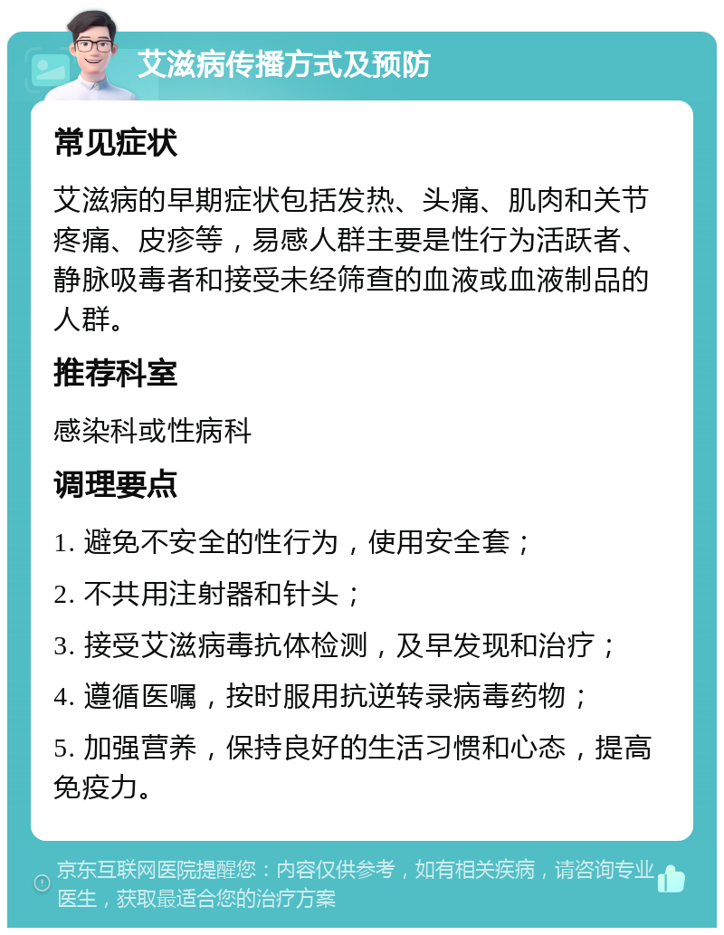 艾滋病传播方式及预防 常见症状 艾滋病的早期症状包括发热、头痛、肌肉和关节疼痛、皮疹等，易感人群主要是性行为活跃者、静脉吸毒者和接受未经筛查的血液或血液制品的人群。 推荐科室 感染科或性病科 调理要点 1. 避免不安全的性行为，使用安全套； 2. 不共用注射器和针头； 3. 接受艾滋病毒抗体检测，及早发现和治疗； 4. 遵循医嘱，按时服用抗逆转录病毒药物； 5. 加强营养，保持良好的生活习惯和心态，提高免疫力。