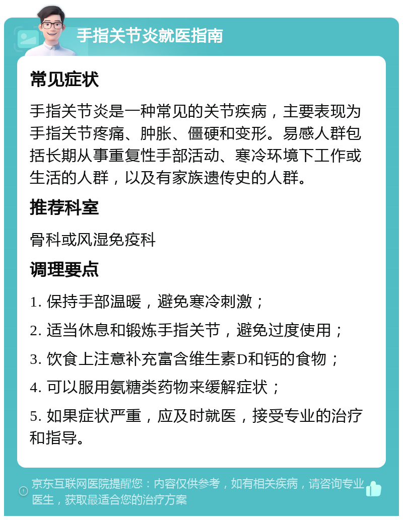 手指关节炎就医指南 常见症状 手指关节炎是一种常见的关节疾病，主要表现为手指关节疼痛、肿胀、僵硬和变形。易感人群包括长期从事重复性手部活动、寒冷环境下工作或生活的人群，以及有家族遗传史的人群。 推荐科室 骨科或风湿免疫科 调理要点 1. 保持手部温暖，避免寒冷刺激； 2. 适当休息和锻炼手指关节，避免过度使用； 3. 饮食上注意补充富含维生素D和钙的食物； 4. 可以服用氨糖类药物来缓解症状； 5. 如果症状严重，应及时就医，接受专业的治疗和指导。