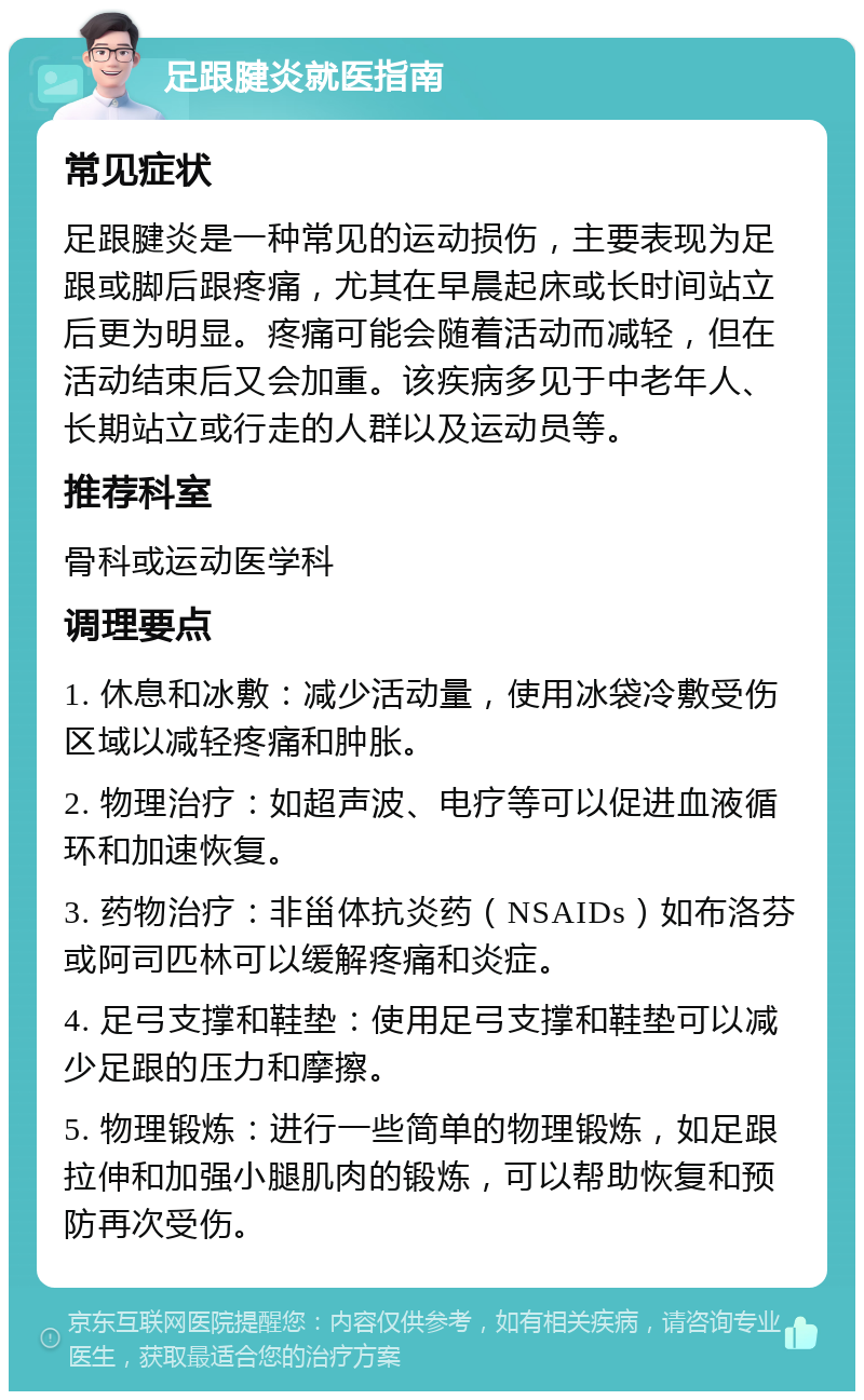 足跟腱炎就医指南 常见症状 足跟腱炎是一种常见的运动损伤，主要表现为足跟或脚后跟疼痛，尤其在早晨起床或长时间站立后更为明显。疼痛可能会随着活动而减轻，但在活动结束后又会加重。该疾病多见于中老年人、长期站立或行走的人群以及运动员等。 推荐科室 骨科或运动医学科 调理要点 1. 休息和冰敷：减少活动量，使用冰袋冷敷受伤区域以减轻疼痛和肿胀。 2. 物理治疗：如超声波、电疗等可以促进血液循环和加速恢复。 3. 药物治疗：非甾体抗炎药（NSAIDs）如布洛芬或阿司匹林可以缓解疼痛和炎症。 4. 足弓支撑和鞋垫：使用足弓支撑和鞋垫可以减少足跟的压力和摩擦。 5. 物理锻炼：进行一些简单的物理锻炼，如足跟拉伸和加强小腿肌肉的锻炼，可以帮助恢复和预防再次受伤。