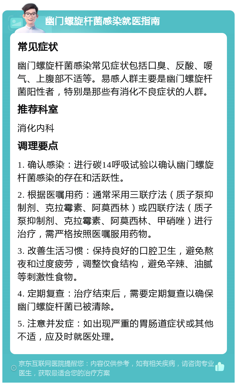 幽门螺旋杆菌感染就医指南 常见症状 幽门螺旋杆菌感染常见症状包括口臭、反酸、嗳气、上腹部不适等。易感人群主要是幽门螺旋杆菌阳性者，特别是那些有消化不良症状的人群。 推荐科室 消化内科 调理要点 1. 确认感染：进行碳14呼吸试验以确认幽门螺旋杆菌感染的存在和活跃性。 2. 根据医嘱用药：通常采用三联疗法（质子泵抑制剂、克拉霉素、阿莫西林）或四联疗法（质子泵抑制剂、克拉霉素、阿莫西林、甲硝唑）进行治疗，需严格按照医嘱服用药物。 3. 改善生活习惯：保持良好的口腔卫生，避免熬夜和过度疲劳，调整饮食结构，避免辛辣、油腻等刺激性食物。 4. 定期复查：治疗结束后，需要定期复查以确保幽门螺旋杆菌已被清除。 5. 注意并发症：如出现严重的胃肠道症状或其他不适，应及时就医处理。