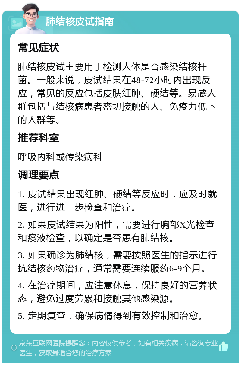 肺结核皮试指南 常见症状 肺结核皮试主要用于检测人体是否感染结核杆菌。一般来说，皮试结果在48-72小时内出现反应，常见的反应包括皮肤红肿、硬结等。易感人群包括与结核病患者密切接触的人、免疫力低下的人群等。 推荐科室 呼吸内科或传染病科 调理要点 1. 皮试结果出现红肿、硬结等反应时，应及时就医，进行进一步检查和治疗。 2. 如果皮试结果为阳性，需要进行胸部X光检查和痰液检查，以确定是否患有肺结核。 3. 如果确诊为肺结核，需要按照医生的指示进行抗结核药物治疗，通常需要连续服药6-9个月。 4. 在治疗期间，应注意休息，保持良好的营养状态，避免过度劳累和接触其他感染源。 5. 定期复查，确保病情得到有效控制和治愈。