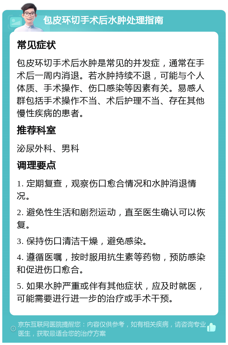 包皮环切手术后水肿处理指南 常见症状 包皮环切手术后水肿是常见的并发症，通常在手术后一周内消退。若水肿持续不退，可能与个人体质、手术操作、伤口感染等因素有关。易感人群包括手术操作不当、术后护理不当、存在其他慢性疾病的患者。 推荐科室 泌尿外科、男科 调理要点 1. 定期复查，观察伤口愈合情况和水肿消退情况。 2. 避免性生活和剧烈运动，直至医生确认可以恢复。 3. 保持伤口清洁干燥，避免感染。 4. 遵循医嘱，按时服用抗生素等药物，预防感染和促进伤口愈合。 5. 如果水肿严重或伴有其他症状，应及时就医，可能需要进行进一步的治疗或手术干预。