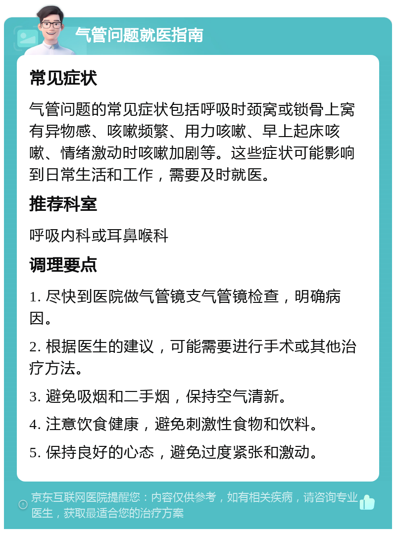 气管问题就医指南 常见症状 气管问题的常见症状包括呼吸时颈窝或锁骨上窝有异物感、咳嗽频繁、用力咳嗽、早上起床咳嗽、情绪激动时咳嗽加剧等。这些症状可能影响到日常生活和工作，需要及时就医。 推荐科室 呼吸内科或耳鼻喉科 调理要点 1. 尽快到医院做气管镜支气管镜检查，明确病因。 2. 根据医生的建议，可能需要进行手术或其他治疗方法。 3. 避免吸烟和二手烟，保持空气清新。 4. 注意饮食健康，避免刺激性食物和饮料。 5. 保持良好的心态，避免过度紧张和激动。