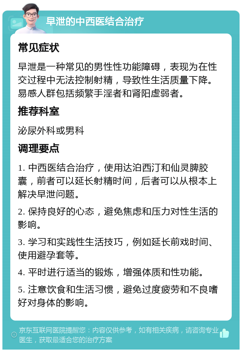 早泄的中西医结合治疗 常见症状 早泄是一种常见的男性性功能障碍，表现为在性交过程中无法控制射精，导致性生活质量下降。易感人群包括频繁手淫者和肾阳虚弱者。 推荐科室 泌尿外科或男科 调理要点 1. 中西医结合治疗，使用达泊西汀和仙灵脾胶囊，前者可以延长射精时间，后者可以从根本上解决早泄问题。 2. 保持良好的心态，避免焦虑和压力对性生活的影响。 3. 学习和实践性生活技巧，例如延长前戏时间、使用避孕套等。 4. 平时进行适当的锻炼，增强体质和性功能。 5. 注意饮食和生活习惯，避免过度疲劳和不良嗜好对身体的影响。