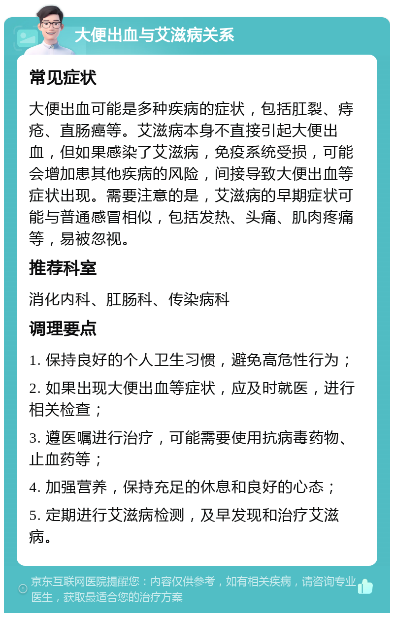 大便出血与艾滋病关系 常见症状 大便出血可能是多种疾病的症状，包括肛裂、痔疮、直肠癌等。艾滋病本身不直接引起大便出血，但如果感染了艾滋病，免疫系统受损，可能会增加患其他疾病的风险，间接导致大便出血等症状出现。需要注意的是，艾滋病的早期症状可能与普通感冒相似，包括发热、头痛、肌肉疼痛等，易被忽视。 推荐科室 消化内科、肛肠科、传染病科 调理要点 1. 保持良好的个人卫生习惯，避免高危性行为； 2. 如果出现大便出血等症状，应及时就医，进行相关检查； 3. 遵医嘱进行治疗，可能需要使用抗病毒药物、止血药等； 4. 加强营养，保持充足的休息和良好的心态； 5. 定期进行艾滋病检测，及早发现和治疗艾滋病。