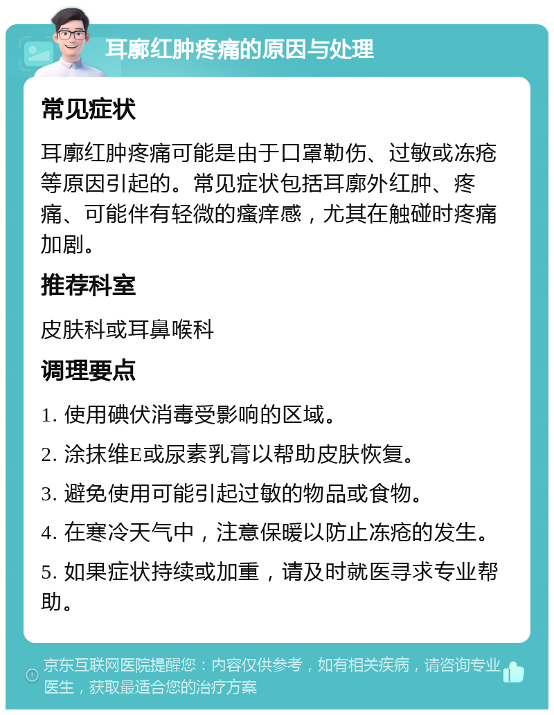 耳廓红肿疼痛的原因与处理 常见症状 耳廓红肿疼痛可能是由于口罩勒伤、过敏或冻疮等原因引起的。常见症状包括耳廓外红肿、疼痛、可能伴有轻微的瘙痒感，尤其在触碰时疼痛加剧。 推荐科室 皮肤科或耳鼻喉科 调理要点 1. 使用碘伏消毒受影响的区域。 2. 涂抹维E或尿素乳膏以帮助皮肤恢复。 3. 避免使用可能引起过敏的物品或食物。 4. 在寒冷天气中，注意保暖以防止冻疮的发生。 5. 如果症状持续或加重，请及时就医寻求专业帮助。