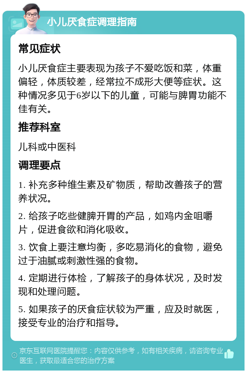 小儿厌食症调理指南 常见症状 小儿厌食症主要表现为孩子不爱吃饭和菜，体重偏轻，体质较差，经常拉不成形大便等症状。这种情况多见于6岁以下的儿童，可能与脾胃功能不佳有关。 推荐科室 儿科或中医科 调理要点 1. 补充多种维生素及矿物质，帮助改善孩子的营养状况。 2. 给孩子吃些健脾开胃的产品，如鸡内金咀嚼片，促进食欲和消化吸收。 3. 饮食上要注意均衡，多吃易消化的食物，避免过于油腻或刺激性强的食物。 4. 定期进行体检，了解孩子的身体状况，及时发现和处理问题。 5. 如果孩子的厌食症状较为严重，应及时就医，接受专业的治疗和指导。