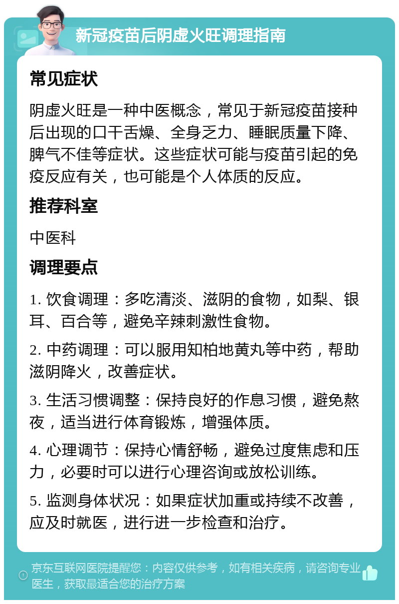 新冠疫苗后阴虚火旺调理指南 常见症状 阴虚火旺是一种中医概念，常见于新冠疫苗接种后出现的口干舌燥、全身乏力、睡眠质量下降、脾气不佳等症状。这些症状可能与疫苗引起的免疫反应有关，也可能是个人体质的反应。 推荐科室 中医科 调理要点 1. 饮食调理：多吃清淡、滋阴的食物，如梨、银耳、百合等，避免辛辣刺激性食物。 2. 中药调理：可以服用知柏地黄丸等中药，帮助滋阴降火，改善症状。 3. 生活习惯调整：保持良好的作息习惯，避免熬夜，适当进行体育锻炼，增强体质。 4. 心理调节：保持心情舒畅，避免过度焦虑和压力，必要时可以进行心理咨询或放松训练。 5. 监测身体状况：如果症状加重或持续不改善，应及时就医，进行进一步检查和治疗。