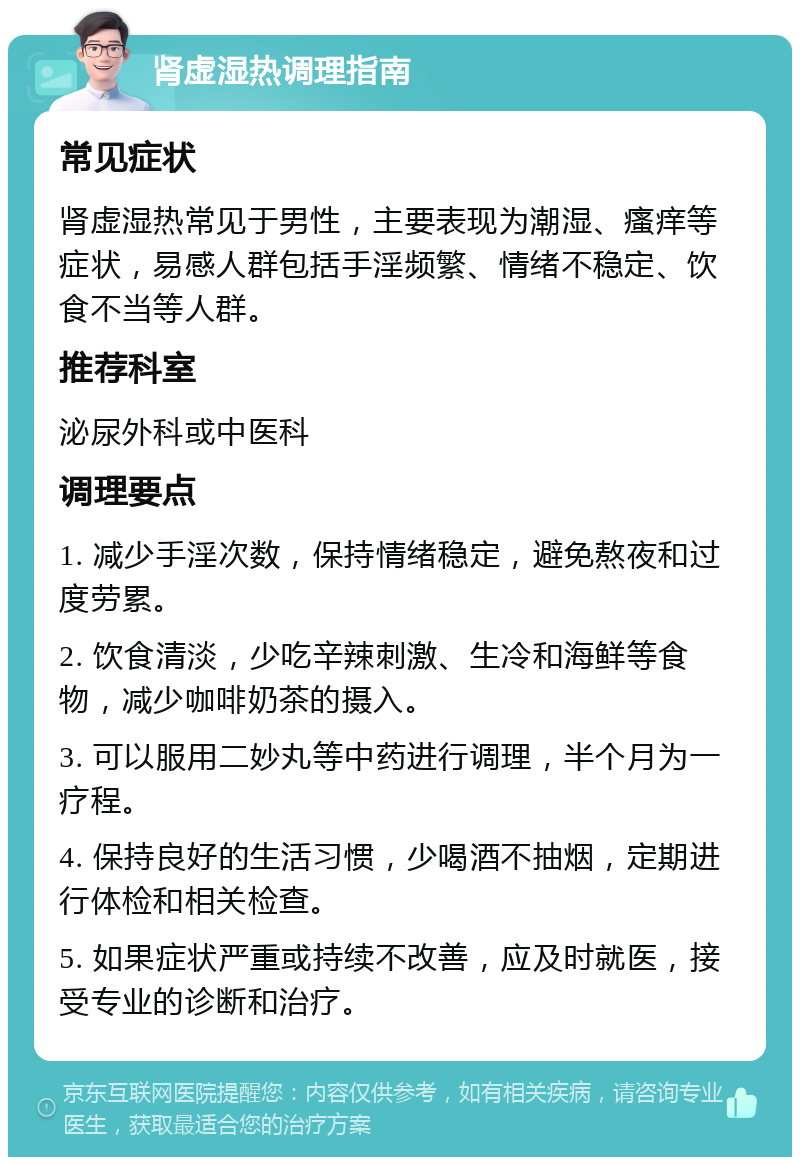 肾虚湿热调理指南 常见症状 肾虚湿热常见于男性，主要表现为潮湿、瘙痒等症状，易感人群包括手淫频繁、情绪不稳定、饮食不当等人群。 推荐科室 泌尿外科或中医科 调理要点 1. 减少手淫次数，保持情绪稳定，避免熬夜和过度劳累。 2. 饮食清淡，少吃辛辣刺激、生冷和海鲜等食物，减少咖啡奶茶的摄入。 3. 可以服用二妙丸等中药进行调理，半个月为一疗程。 4. 保持良好的生活习惯，少喝酒不抽烟，定期进行体检和相关检查。 5. 如果症状严重或持续不改善，应及时就医，接受专业的诊断和治疗。