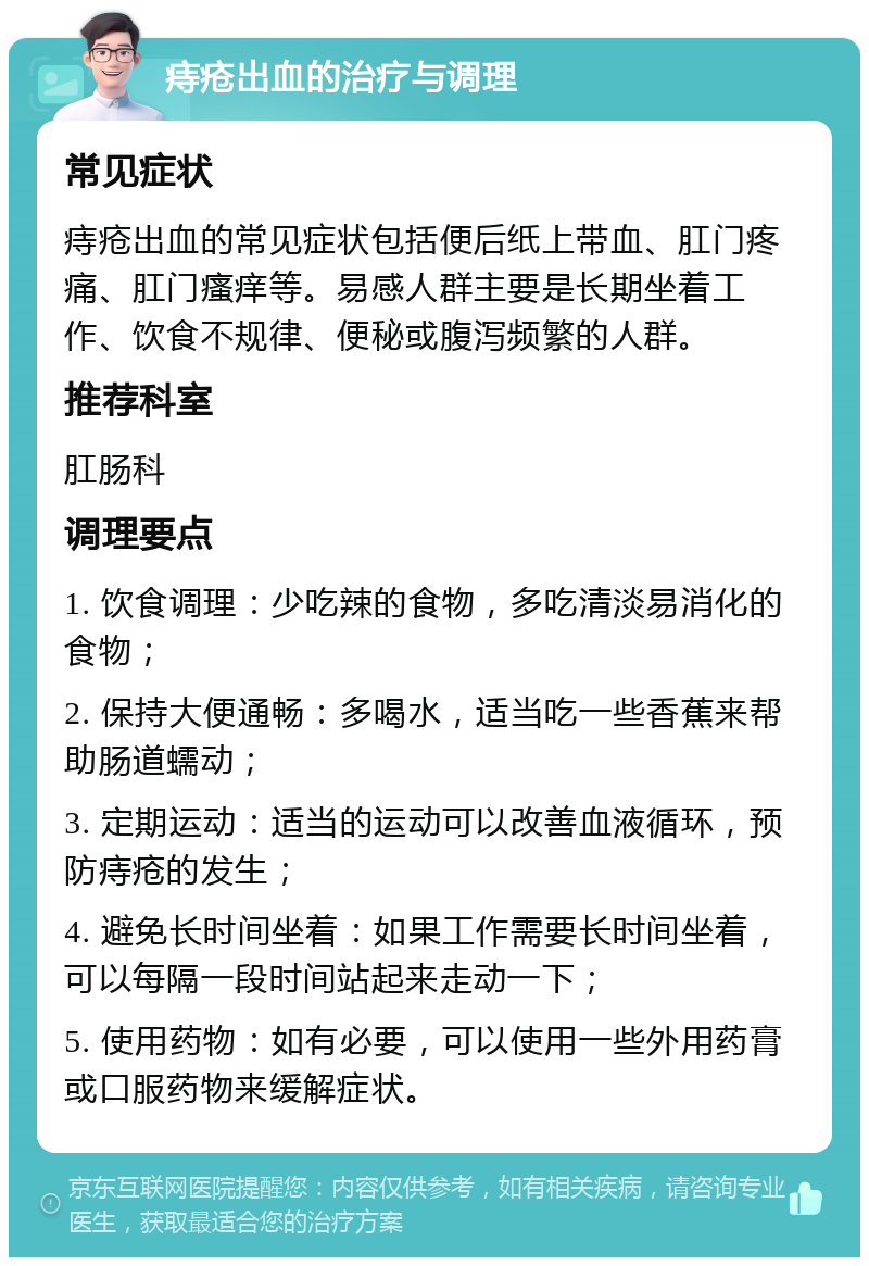 痔疮出血的治疗与调理 常见症状 痔疮出血的常见症状包括便后纸上带血、肛门疼痛、肛门瘙痒等。易感人群主要是长期坐着工作、饮食不规律、便秘或腹泻频繁的人群。 推荐科室 肛肠科 调理要点 1. 饮食调理：少吃辣的食物，多吃清淡易消化的食物； 2. 保持大便通畅：多喝水，适当吃一些香蕉来帮助肠道蠕动； 3. 定期运动：适当的运动可以改善血液循环，预防痔疮的发生； 4. 避免长时间坐着：如果工作需要长时间坐着，可以每隔一段时间站起来走动一下； 5. 使用药物：如有必要，可以使用一些外用药膏或口服药物来缓解症状。