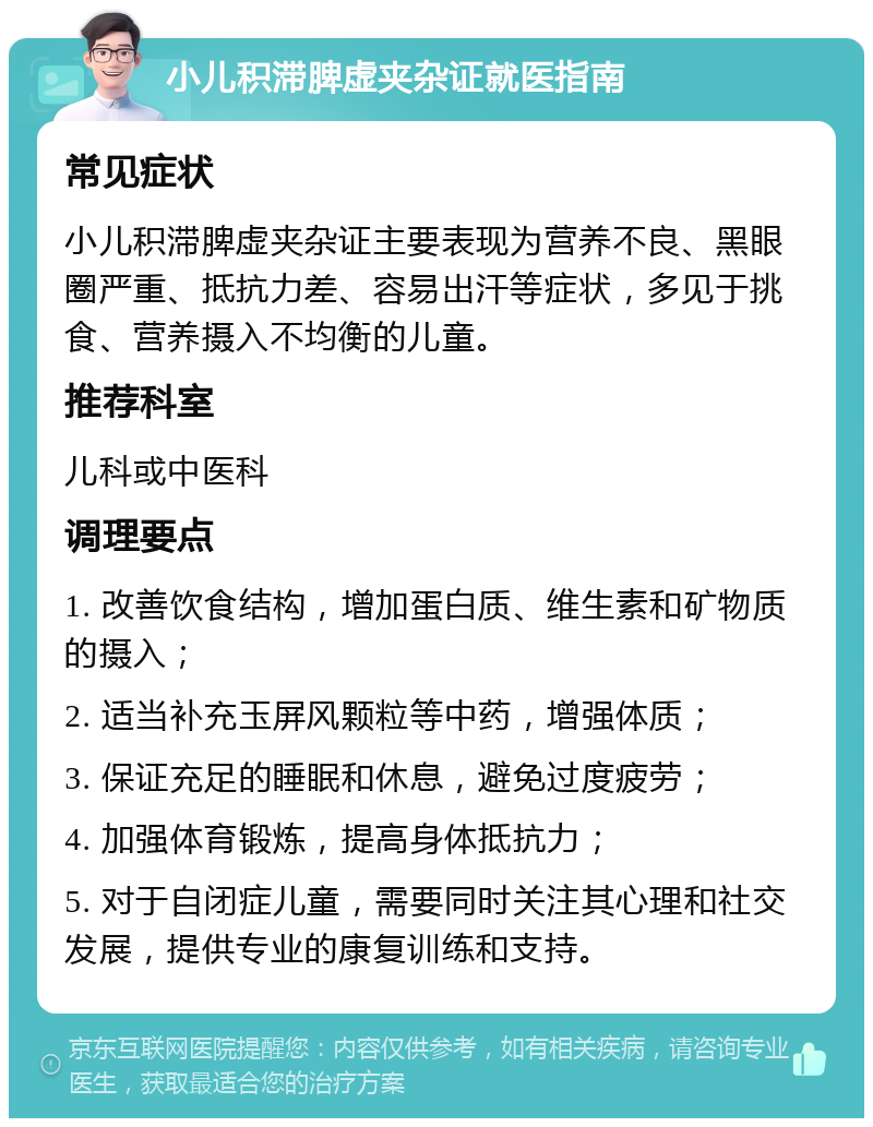 小儿积滞脾虚夹杂证就医指南 常见症状 小儿积滞脾虚夹杂证主要表现为营养不良、黑眼圈严重、抵抗力差、容易出汗等症状，多见于挑食、营养摄入不均衡的儿童。 推荐科室 儿科或中医科 调理要点 1. 改善饮食结构，增加蛋白质、维生素和矿物质的摄入； 2. 适当补充玉屏风颗粒等中药，增强体质； 3. 保证充足的睡眠和休息，避免过度疲劳； 4. 加强体育锻炼，提高身体抵抗力； 5. 对于自闭症儿童，需要同时关注其心理和社交发展，提供专业的康复训练和支持。