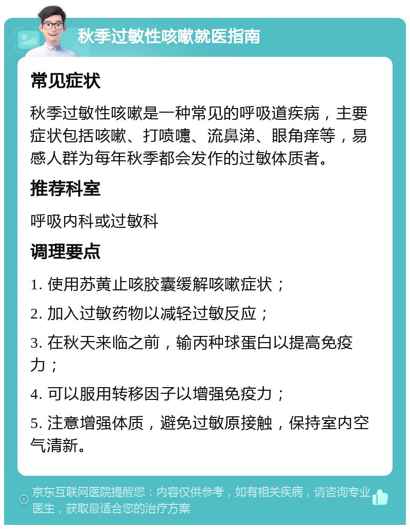 秋季过敏性咳嗽就医指南 常见症状 秋季过敏性咳嗽是一种常见的呼吸道疾病，主要症状包括咳嗽、打喷嚏、流鼻涕、眼角痒等，易感人群为每年秋季都会发作的过敏体质者。 推荐科室 呼吸内科或过敏科 调理要点 1. 使用苏黄止咳胶囊缓解咳嗽症状； 2. 加入过敏药物以减轻过敏反应； 3. 在秋天来临之前，输丙种球蛋白以提高免疫力； 4. 可以服用转移因子以增强免疫力； 5. 注意增强体质，避免过敏原接触，保持室内空气清新。