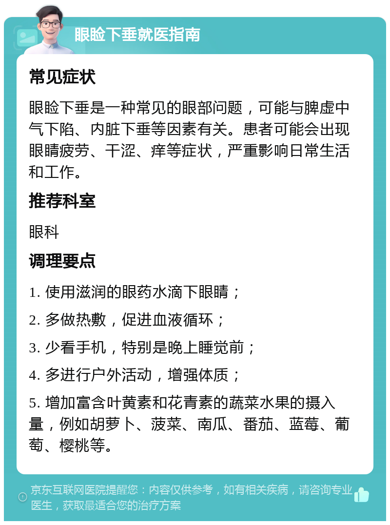 眼睑下垂就医指南 常见症状 眼睑下垂是一种常见的眼部问题，可能与脾虚中气下陷、内脏下垂等因素有关。患者可能会出现眼睛疲劳、干涩、痒等症状，严重影响日常生活和工作。 推荐科室 眼科 调理要点 1. 使用滋润的眼药水滴下眼睛； 2. 多做热敷，促进血液循环； 3. 少看手机，特别是晚上睡觉前； 4. 多进行户外活动，增强体质； 5. 增加富含叶黄素和花青素的蔬菜水果的摄入量，例如胡萝卜、菠菜、南瓜、番茄、蓝莓、葡萄、樱桃等。