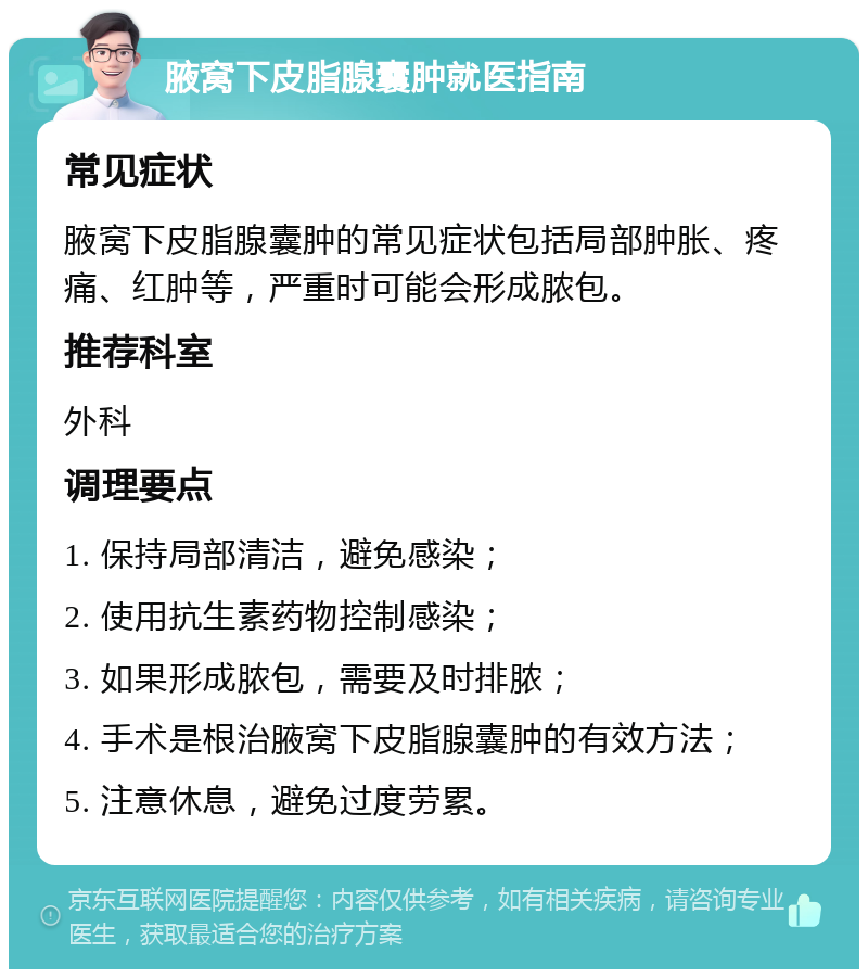 腋窝下皮脂腺囊肿就医指南 常见症状 腋窝下皮脂腺囊肿的常见症状包括局部肿胀、疼痛、红肿等，严重时可能会形成脓包。 推荐科室 外科 调理要点 1. 保持局部清洁，避免感染； 2. 使用抗生素药物控制感染； 3. 如果形成脓包，需要及时排脓； 4. 手术是根治腋窝下皮脂腺囊肿的有效方法； 5. 注意休息，避免过度劳累。