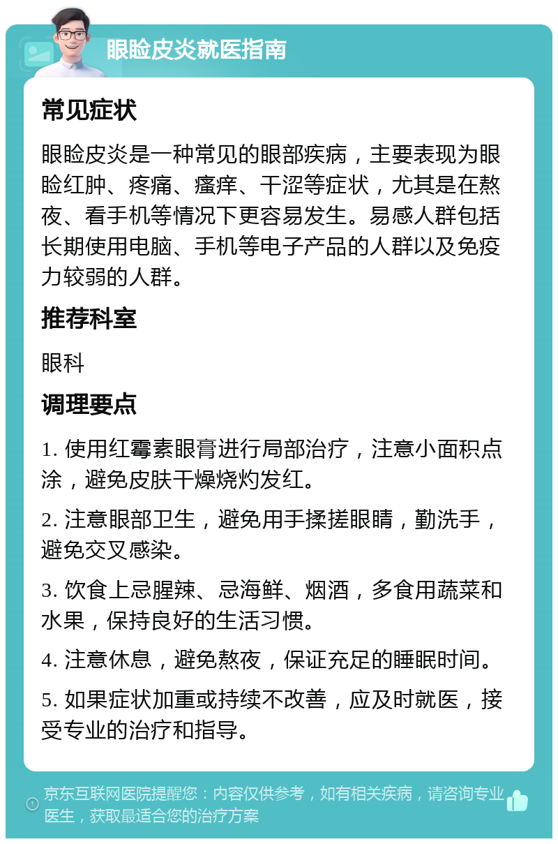 眼睑皮炎就医指南 常见症状 眼睑皮炎是一种常见的眼部疾病，主要表现为眼睑红肿、疼痛、瘙痒、干涩等症状，尤其是在熬夜、看手机等情况下更容易发生。易感人群包括长期使用电脑、手机等电子产品的人群以及免疫力较弱的人群。 推荐科室 眼科 调理要点 1. 使用红霉素眼膏进行局部治疗，注意小面积点涂，避免皮肤干燥烧灼发红。 2. 注意眼部卫生，避免用手揉搓眼睛，勤洗手，避免交叉感染。 3. 饮食上忌腥辣、忌海鲜、烟酒，多食用蔬菜和水果，保持良好的生活习惯。 4. 注意休息，避免熬夜，保证充足的睡眠时间。 5. 如果症状加重或持续不改善，应及时就医，接受专业的治疗和指导。