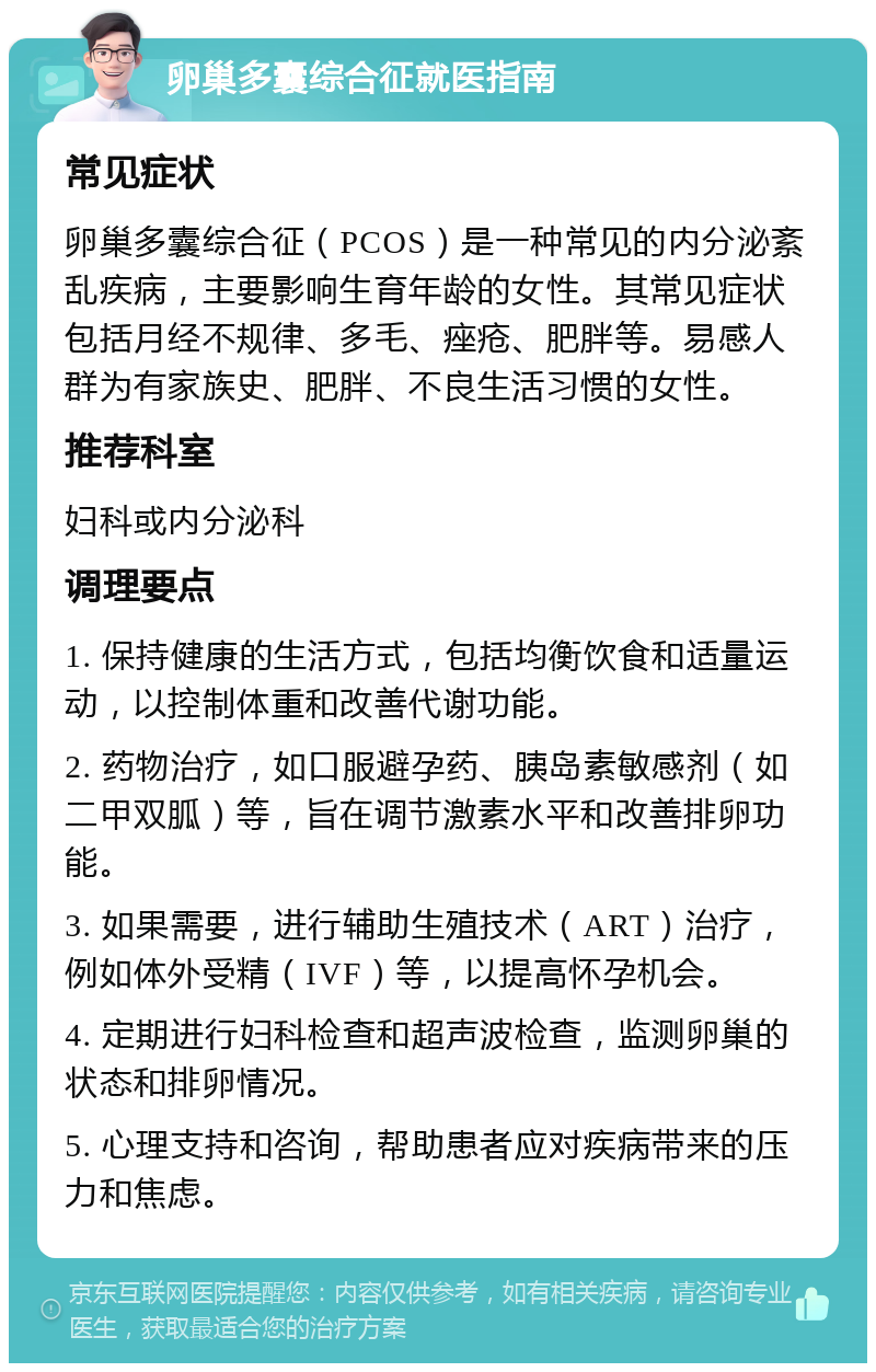 卵巢多囊综合征就医指南 常见症状 卵巢多囊综合征（PCOS）是一种常见的内分泌紊乱疾病，主要影响生育年龄的女性。其常见症状包括月经不规律、多毛、痤疮、肥胖等。易感人群为有家族史、肥胖、不良生活习惯的女性。 推荐科室 妇科或内分泌科 调理要点 1. 保持健康的生活方式，包括均衡饮食和适量运动，以控制体重和改善代谢功能。 2. 药物治疗，如口服避孕药、胰岛素敏感剂（如二甲双胍）等，旨在调节激素水平和改善排卵功能。 3. 如果需要，进行辅助生殖技术（ART）治疗，例如体外受精（IVF）等，以提高怀孕机会。 4. 定期进行妇科检查和超声波检查，监测卵巢的状态和排卵情况。 5. 心理支持和咨询，帮助患者应对疾病带来的压力和焦虑。