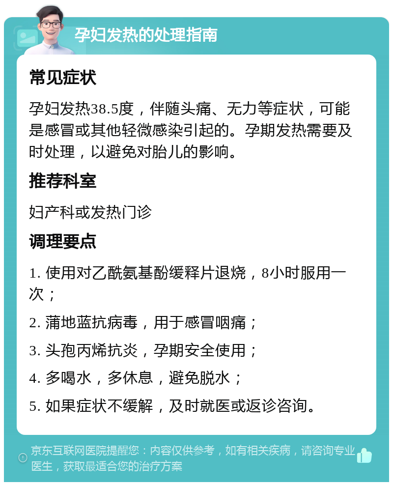 孕妇发热的处理指南 常见症状 孕妇发热38.5度，伴随头痛、无力等症状，可能是感冒或其他轻微感染引起的。孕期发热需要及时处理，以避免对胎儿的影响。 推荐科室 妇产科或发热门诊 调理要点 1. 使用对乙酰氨基酚缓释片退烧，8小时服用一次； 2. 蒲地蓝抗病毒，用于感冒咽痛； 3. 头孢丙烯抗炎，孕期安全使用； 4. 多喝水，多休息，避免脱水； 5. 如果症状不缓解，及时就医或返诊咨询。