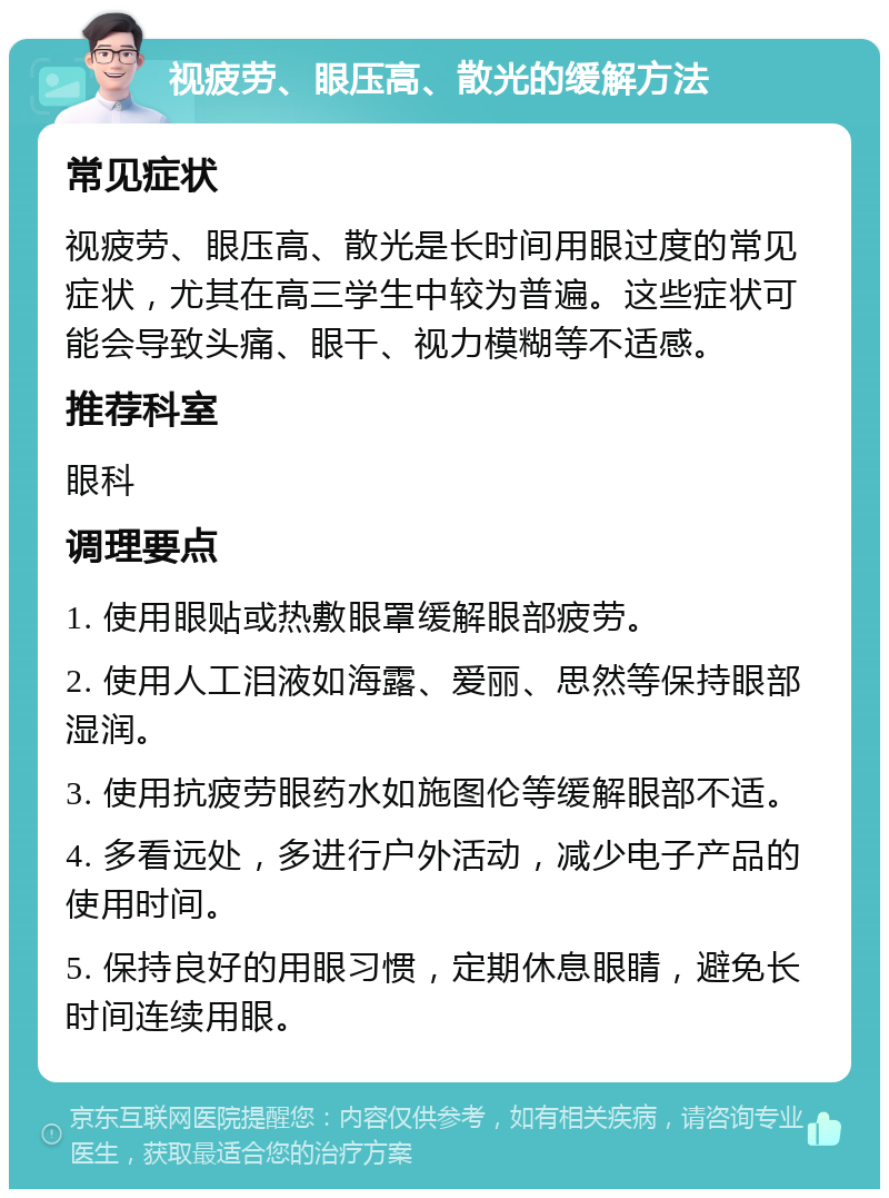 视疲劳、眼压高、散光的缓解方法 常见症状 视疲劳、眼压高、散光是长时间用眼过度的常见症状，尤其在高三学生中较为普遍。这些症状可能会导致头痛、眼干、视力模糊等不适感。 推荐科室 眼科 调理要点 1. 使用眼贴或热敷眼罩缓解眼部疲劳。 2. 使用人工泪液如海露、爱丽、思然等保持眼部湿润。 3. 使用抗疲劳眼药水如施图伦等缓解眼部不适。 4. 多看远处，多进行户外活动，减少电子产品的使用时间。 5. 保持良好的用眼习惯，定期休息眼睛，避免长时间连续用眼。