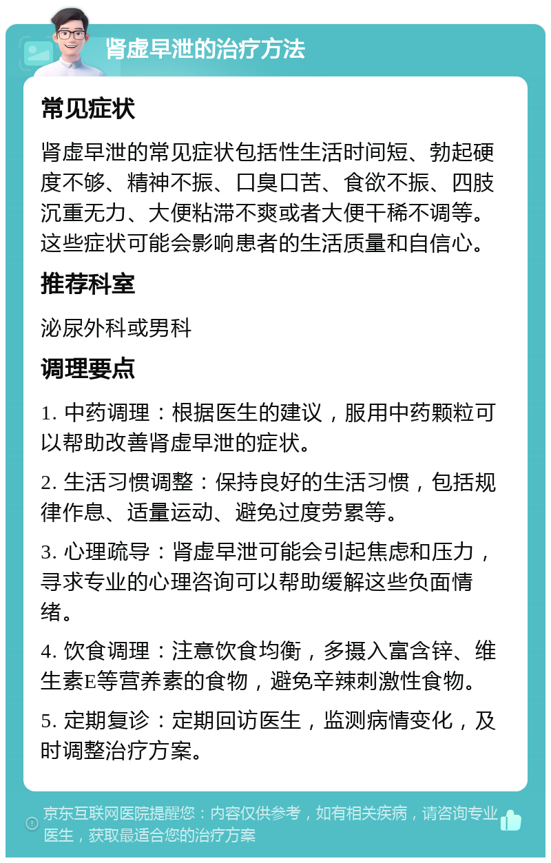 肾虚早泄的治疗方法 常见症状 肾虚早泄的常见症状包括性生活时间短、勃起硬度不够、精神不振、口臭口苦、食欲不振、四肢沉重无力、大便粘滞不爽或者大便干稀不调等。这些症状可能会影响患者的生活质量和自信心。 推荐科室 泌尿外科或男科 调理要点 1. 中药调理：根据医生的建议，服用中药颗粒可以帮助改善肾虚早泄的症状。 2. 生活习惯调整：保持良好的生活习惯，包括规律作息、适量运动、避免过度劳累等。 3. 心理疏导：肾虚早泄可能会引起焦虑和压力，寻求专业的心理咨询可以帮助缓解这些负面情绪。 4. 饮食调理：注意饮食均衡，多摄入富含锌、维生素E等营养素的食物，避免辛辣刺激性食物。 5. 定期复诊：定期回访医生，监测病情变化，及时调整治疗方案。