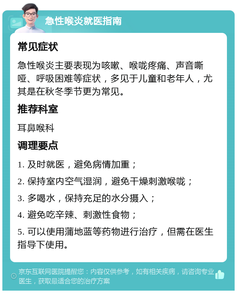 急性喉炎就医指南 常见症状 急性喉炎主要表现为咳嗽、喉咙疼痛、声音嘶哑、呼吸困难等症状，多见于儿童和老年人，尤其是在秋冬季节更为常见。 推荐科室 耳鼻喉科 调理要点 1. 及时就医，避免病情加重； 2. 保持室内空气湿润，避免干燥刺激喉咙； 3. 多喝水，保持充足的水分摄入； 4. 避免吃辛辣、刺激性食物； 5. 可以使用蒲地蓝等药物进行治疗，但需在医生指导下使用。