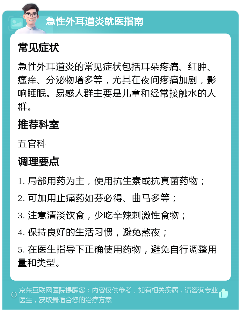 急性外耳道炎就医指南 常见症状 急性外耳道炎的常见症状包括耳朵疼痛、红肿、瘙痒、分泌物增多等，尤其在夜间疼痛加剧，影响睡眠。易感人群主要是儿童和经常接触水的人群。 推荐科室 五官科 调理要点 1. 局部用药为主，使用抗生素或抗真菌药物； 2. 可加用止痛药如芬必得、曲马多等； 3. 注意清淡饮食，少吃辛辣刺激性食物； 4. 保持良好的生活习惯，避免熬夜； 5. 在医生指导下正确使用药物，避免自行调整用量和类型。