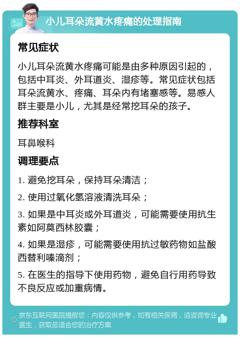 小儿耳朵流黄水疼痛的处理指南 常见症状 小儿耳朵流黄水疼痛可能是由多种原因引起的，包括中耳炎、外耳道炎、湿疹等。常见症状包括耳朵流黄水、疼痛、耳朵内有堵塞感等。易感人群主要是小儿，尤其是经常挖耳朵的孩子。 推荐科室 耳鼻喉科 调理要点 1. 避免挖耳朵，保持耳朵清洁； 2. 使用过氧化氢溶液清洗耳朵； 3. 如果是中耳炎或外耳道炎，可能需要使用抗生素如阿莫西林胶囊； 4. 如果是湿疹，可能需要使用抗过敏药物如盐酸西替利嗪滴剂； 5. 在医生的指导下使用药物，避免自行用药导致不良反应或加重病情。