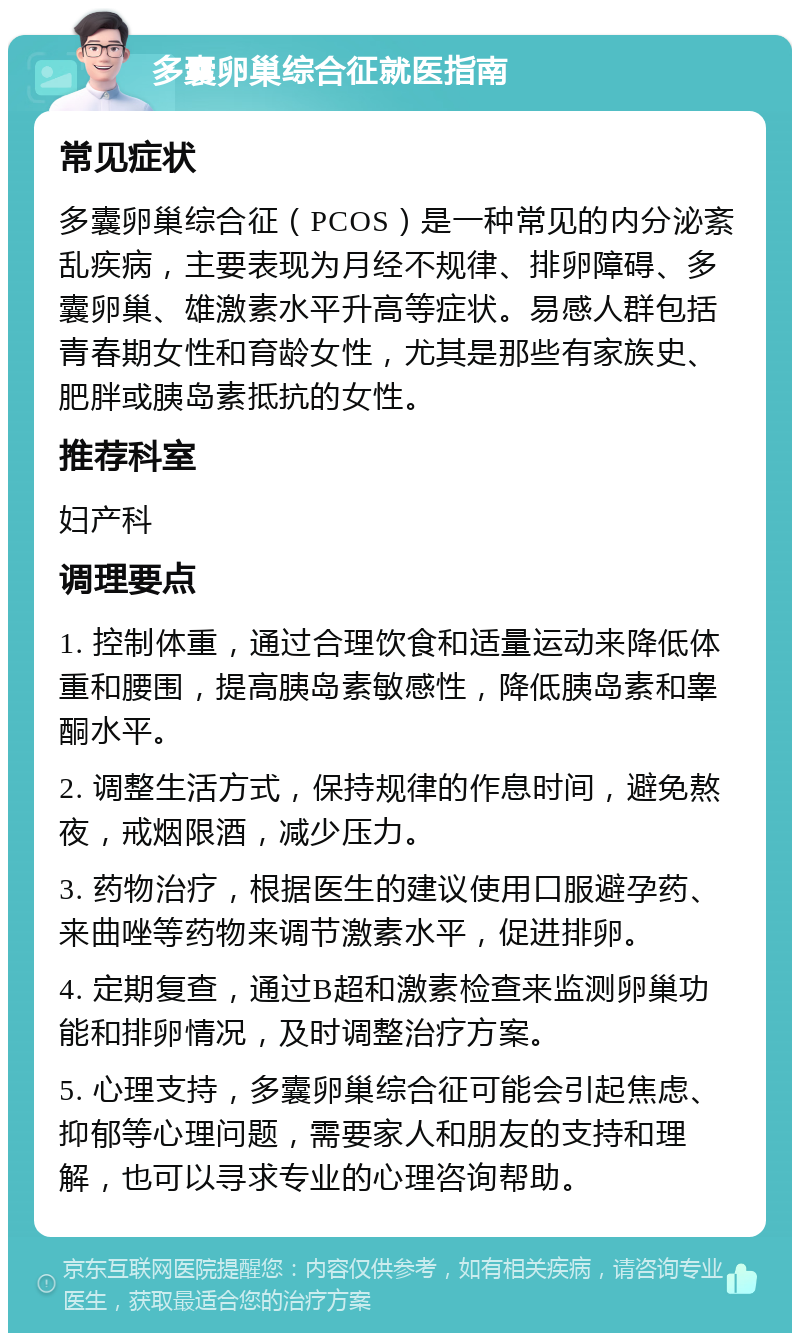 多囊卵巢综合征就医指南 常见症状 多囊卵巢综合征（PCOS）是一种常见的内分泌紊乱疾病，主要表现为月经不规律、排卵障碍、多囊卵巢、雄激素水平升高等症状。易感人群包括青春期女性和育龄女性，尤其是那些有家族史、肥胖或胰岛素抵抗的女性。 推荐科室 妇产科 调理要点 1. 控制体重，通过合理饮食和适量运动来降低体重和腰围，提高胰岛素敏感性，降低胰岛素和睾酮水平。 2. 调整生活方式，保持规律的作息时间，避免熬夜，戒烟限酒，减少压力。 3. 药物治疗，根据医生的建议使用口服避孕药、来曲唑等药物来调节激素水平，促进排卵。 4. 定期复查，通过B超和激素检查来监测卵巢功能和排卵情况，及时调整治疗方案。 5. 心理支持，多囊卵巢综合征可能会引起焦虑、抑郁等心理问题，需要家人和朋友的支持和理解，也可以寻求专业的心理咨询帮助。