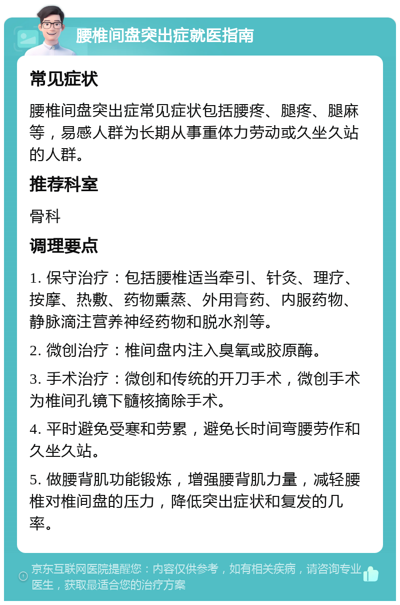 腰椎间盘突出症就医指南 常见症状 腰椎间盘突出症常见症状包括腰疼、腿疼、腿麻等，易感人群为长期从事重体力劳动或久坐久站的人群。 推荐科室 骨科 调理要点 1. 保守治疗：包括腰椎适当牵引、针灸、理疗、按摩、热敷、药物熏蒸、外用膏药、内服药物、静脉滴注营养神经药物和脱水剂等。 2. 微创治疗：椎间盘内注入臭氧或胶原酶。 3. 手术治疗：微创和传统的开刀手术，微创手术为椎间孔镜下髓核摘除手术。 4. 平时避免受寒和劳累，避免长时间弯腰劳作和久坐久站。 5. 做腰背肌功能锻炼，增强腰背肌力量，减轻腰椎对椎间盘的压力，降低突出症状和复发的几率。