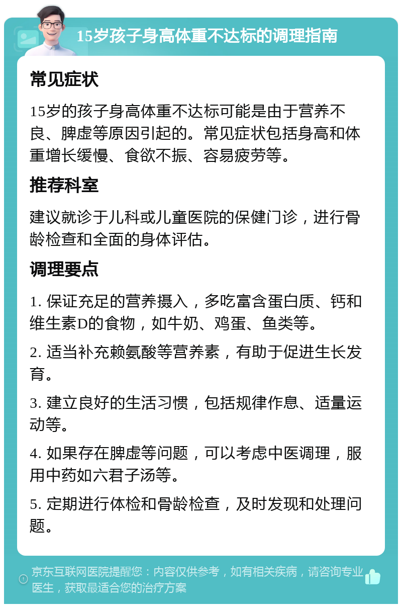 15岁孩子身高体重不达标的调理指南 常见症状 15岁的孩子身高体重不达标可能是由于营养不良、脾虚等原因引起的。常见症状包括身高和体重增长缓慢、食欲不振、容易疲劳等。 推荐科室 建议就诊于儿科或儿童医院的保健门诊，进行骨龄检查和全面的身体评估。 调理要点 1. 保证充足的营养摄入，多吃富含蛋白质、钙和维生素D的食物，如牛奶、鸡蛋、鱼类等。 2. 适当补充赖氨酸等营养素，有助于促进生长发育。 3. 建立良好的生活习惯，包括规律作息、适量运动等。 4. 如果存在脾虚等问题，可以考虑中医调理，服用中药如六君子汤等。 5. 定期进行体检和骨龄检查，及时发现和处理问题。