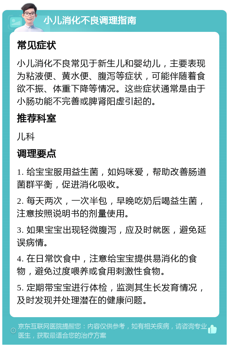 小儿消化不良调理指南 常见症状 小儿消化不良常见于新生儿和婴幼儿，主要表现为粘液便、黄水便、腹泻等症状，可能伴随着食欲不振、体重下降等情况。这些症状通常是由于小肠功能不完善或脾肾阳虚引起的。 推荐科室 儿科 调理要点 1. 给宝宝服用益生菌，如妈咪爱，帮助改善肠道菌群平衡，促进消化吸收。 2. 每天两次，一次半包，早晚吃奶后喝益生菌，注意按照说明书的剂量使用。 3. 如果宝宝出现轻微腹泻，应及时就医，避免延误病情。 4. 在日常饮食中，注意给宝宝提供易消化的食物，避免过度喂养或食用刺激性食物。 5. 定期带宝宝进行体检，监测其生长发育情况，及时发现并处理潜在的健康问题。