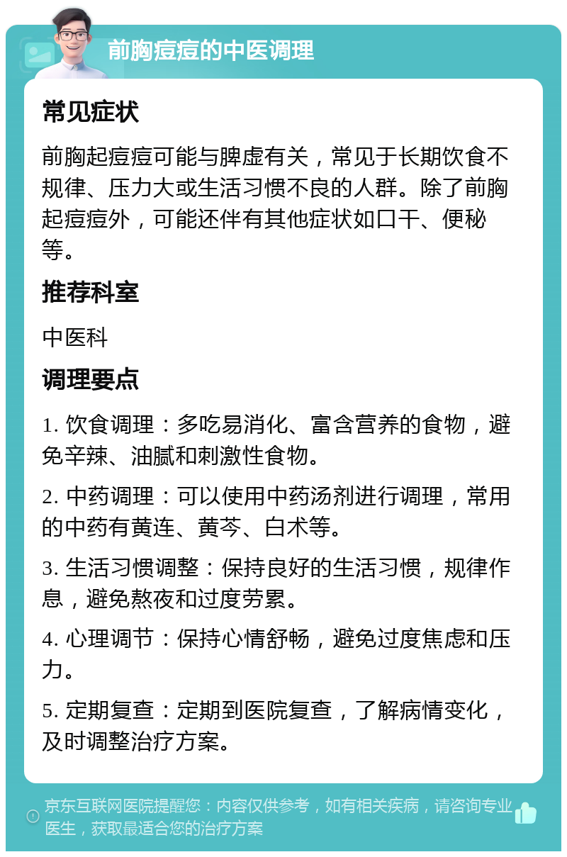 前胸痘痘的中医调理 常见症状 前胸起痘痘可能与脾虚有关，常见于长期饮食不规律、压力大或生活习惯不良的人群。除了前胸起痘痘外，可能还伴有其他症状如口干、便秘等。 推荐科室 中医科 调理要点 1. 饮食调理：多吃易消化、富含营养的食物，避免辛辣、油腻和刺激性食物。 2. 中药调理：可以使用中药汤剂进行调理，常用的中药有黄连、黄芩、白术等。 3. 生活习惯调整：保持良好的生活习惯，规律作息，避免熬夜和过度劳累。 4. 心理调节：保持心情舒畅，避免过度焦虑和压力。 5. 定期复查：定期到医院复查，了解病情变化，及时调整治疗方案。