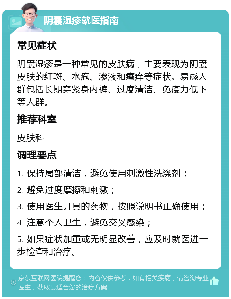 阴囊湿疹就医指南 常见症状 阴囊湿疹是一种常见的皮肤病，主要表现为阴囊皮肤的红斑、水疱、渗液和瘙痒等症状。易感人群包括长期穿紧身内裤、过度清洁、免疫力低下等人群。 推荐科室 皮肤科 调理要点 1. 保持局部清洁，避免使用刺激性洗涤剂； 2. 避免过度摩擦和刺激； 3. 使用医生开具的药物，按照说明书正确使用； 4. 注意个人卫生，避免交叉感染； 5. 如果症状加重或无明显改善，应及时就医进一步检查和治疗。