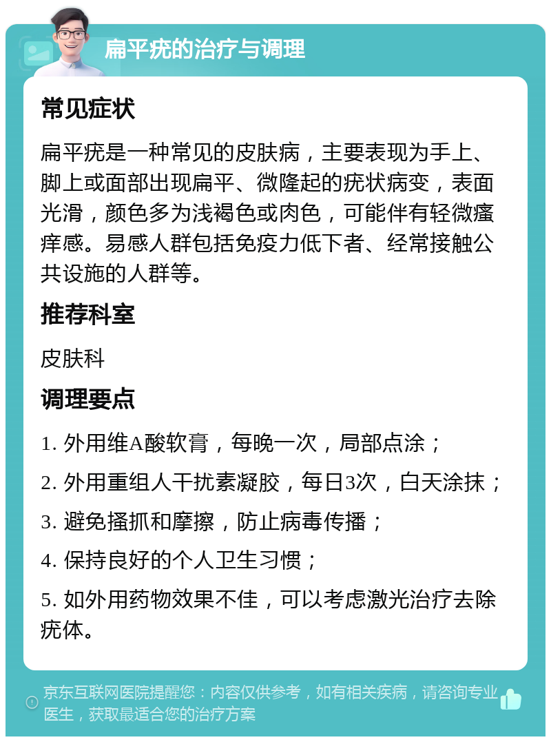 扁平疣的治疗与调理 常见症状 扁平疣是一种常见的皮肤病，主要表现为手上、脚上或面部出现扁平、微隆起的疣状病变，表面光滑，颜色多为浅褐色或肉色，可能伴有轻微瘙痒感。易感人群包括免疫力低下者、经常接触公共设施的人群等。 推荐科室 皮肤科 调理要点 1. 外用维A酸软膏，每晚一次，局部点涂； 2. 外用重组人干扰素凝胶，每日3次，白天涂抹； 3. 避免搔抓和摩擦，防止病毒传播； 4. 保持良好的个人卫生习惯； 5. 如外用药物效果不佳，可以考虑激光治疗去除疣体。