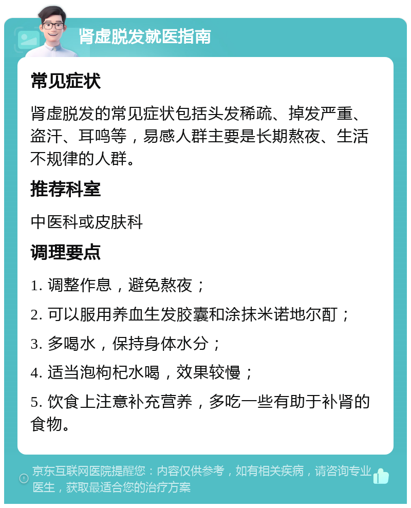 肾虚脱发就医指南 常见症状 肾虚脱发的常见症状包括头发稀疏、掉发严重、盗汗、耳鸣等，易感人群主要是长期熬夜、生活不规律的人群。 推荐科室 中医科或皮肤科 调理要点 1. 调整作息，避免熬夜； 2. 可以服用养血生发胶囊和涂抹米诺地尔酊； 3. 多喝水，保持身体水分； 4. 适当泡枸杞水喝，效果较慢； 5. 饮食上注意补充营养，多吃一些有助于补肾的食物。