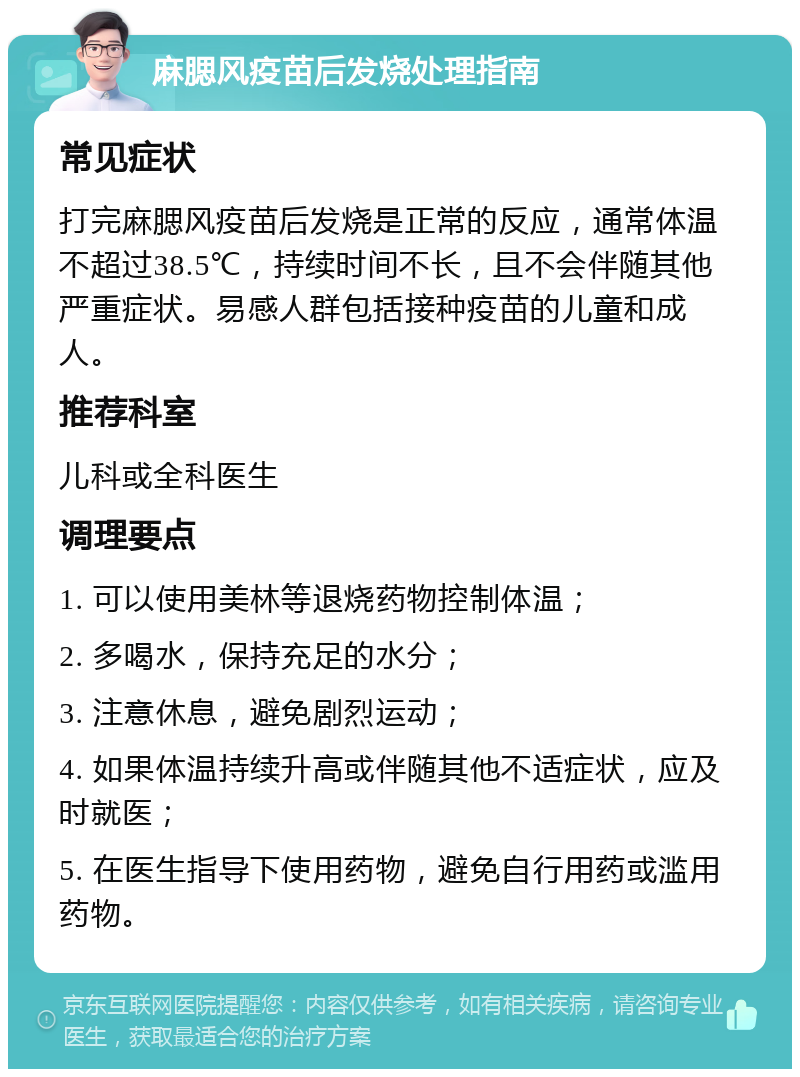 麻腮风疫苗后发烧处理指南 常见症状 打完麻腮风疫苗后发烧是正常的反应，通常体温不超过38.5℃，持续时间不长，且不会伴随其他严重症状。易感人群包括接种疫苗的儿童和成人。 推荐科室 儿科或全科医生 调理要点 1. 可以使用美林等退烧药物控制体温； 2. 多喝水，保持充足的水分； 3. 注意休息，避免剧烈运动； 4. 如果体温持续升高或伴随其他不适症状，应及时就医； 5. 在医生指导下使用药物，避免自行用药或滥用药物。