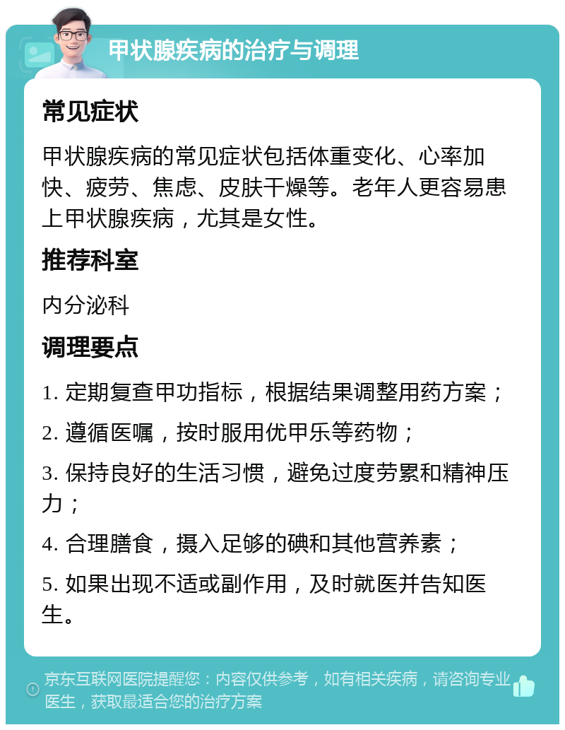 甲状腺疾病的治疗与调理 常见症状 甲状腺疾病的常见症状包括体重变化、心率加快、疲劳、焦虑、皮肤干燥等。老年人更容易患上甲状腺疾病，尤其是女性。 推荐科室 内分泌科 调理要点 1. 定期复查甲功指标，根据结果调整用药方案； 2. 遵循医嘱，按时服用优甲乐等药物； 3. 保持良好的生活习惯，避免过度劳累和精神压力； 4. 合理膳食，摄入足够的碘和其他营养素； 5. 如果出现不适或副作用，及时就医并告知医生。