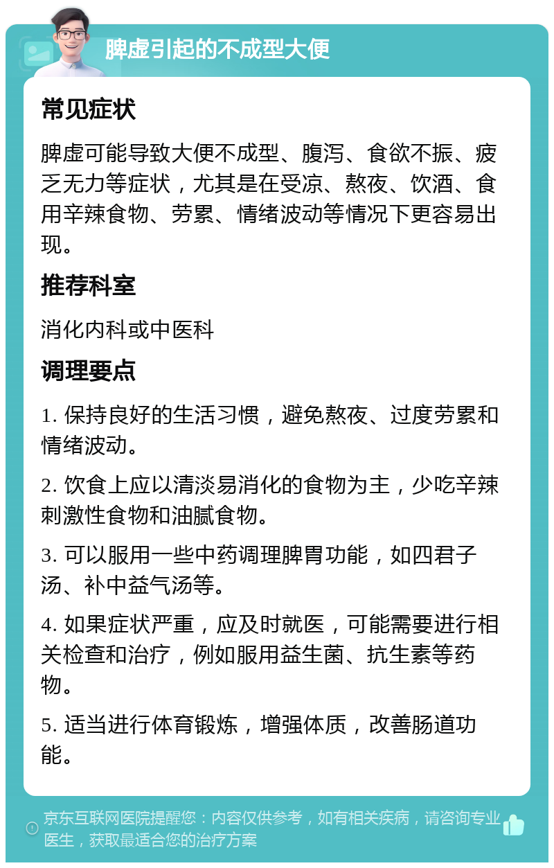 脾虚引起的不成型大便 常见症状 脾虚可能导致大便不成型、腹泻、食欲不振、疲乏无力等症状，尤其是在受凉、熬夜、饮酒、食用辛辣食物、劳累、情绪波动等情况下更容易出现。 推荐科室 消化内科或中医科 调理要点 1. 保持良好的生活习惯，避免熬夜、过度劳累和情绪波动。 2. 饮食上应以清淡易消化的食物为主，少吃辛辣刺激性食物和油腻食物。 3. 可以服用一些中药调理脾胃功能，如四君子汤、补中益气汤等。 4. 如果症状严重，应及时就医，可能需要进行相关检查和治疗，例如服用益生菌、抗生素等药物。 5. 适当进行体育锻炼，增强体质，改善肠道功能。