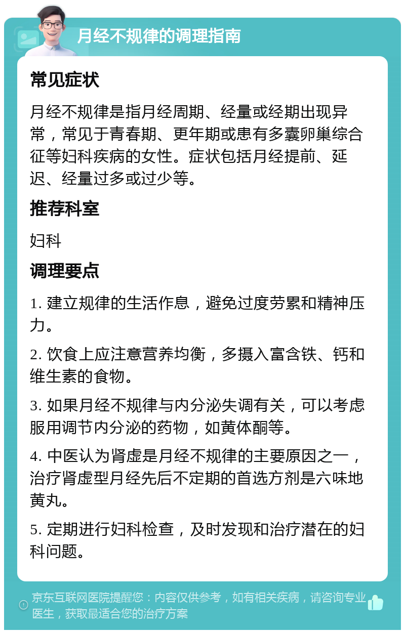 月经不规律的调理指南 常见症状 月经不规律是指月经周期、经量或经期出现异常，常见于青春期、更年期或患有多囊卵巢综合征等妇科疾病的女性。症状包括月经提前、延迟、经量过多或过少等。 推荐科室 妇科 调理要点 1. 建立规律的生活作息，避免过度劳累和精神压力。 2. 饮食上应注意营养均衡，多摄入富含铁、钙和维生素的食物。 3. 如果月经不规律与内分泌失调有关，可以考虑服用调节内分泌的药物，如黄体酮等。 4. 中医认为肾虚是月经不规律的主要原因之一，治疗肾虚型月经先后不定期的首选方剂是六味地黄丸。 5. 定期进行妇科检查，及时发现和治疗潜在的妇科问题。