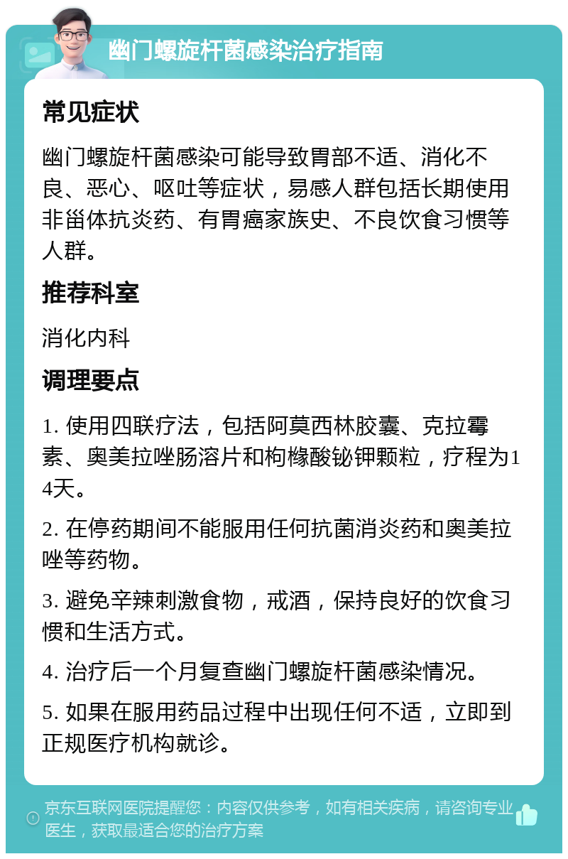 幽门螺旋杆菌感染治疗指南 常见症状 幽门螺旋杆菌感染可能导致胃部不适、消化不良、恶心、呕吐等症状，易感人群包括长期使用非甾体抗炎药、有胃癌家族史、不良饮食习惯等人群。 推荐科室 消化内科 调理要点 1. 使用四联疗法，包括阿莫西林胶囊、克拉霉素、奥美拉唑肠溶片和枸橼酸铋钾颗粒，疗程为14天。 2. 在停药期间不能服用任何抗菌消炎药和奥美拉唑等药物。 3. 避免辛辣刺激食物，戒酒，保持良好的饮食习惯和生活方式。 4. 治疗后一个月复查幽门螺旋杆菌感染情况。 5. 如果在服用药品过程中出现任何不适，立即到正规医疗机构就诊。