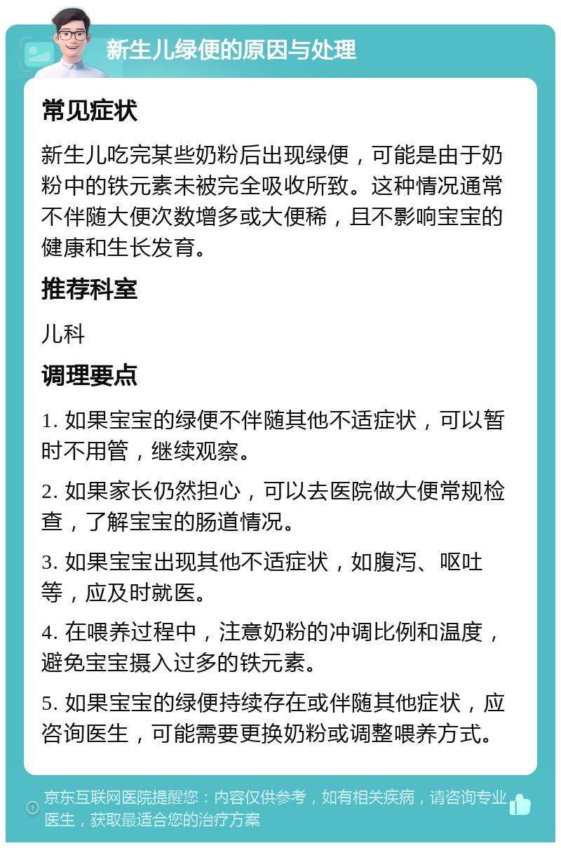 新生儿绿便的原因与处理 常见症状 新生儿吃完某些奶粉后出现绿便，可能是由于奶粉中的铁元素未被完全吸收所致。这种情况通常不伴随大便次数增多或大便稀，且不影响宝宝的健康和生长发育。 推荐科室 儿科 调理要点 1. 如果宝宝的绿便不伴随其他不适症状，可以暂时不用管，继续观察。 2. 如果家长仍然担心，可以去医院做大便常规检查，了解宝宝的肠道情况。 3. 如果宝宝出现其他不适症状，如腹泻、呕吐等，应及时就医。 4. 在喂养过程中，注意奶粉的冲调比例和温度，避免宝宝摄入过多的铁元素。 5. 如果宝宝的绿便持续存在或伴随其他症状，应咨询医生，可能需要更换奶粉或调整喂养方式。