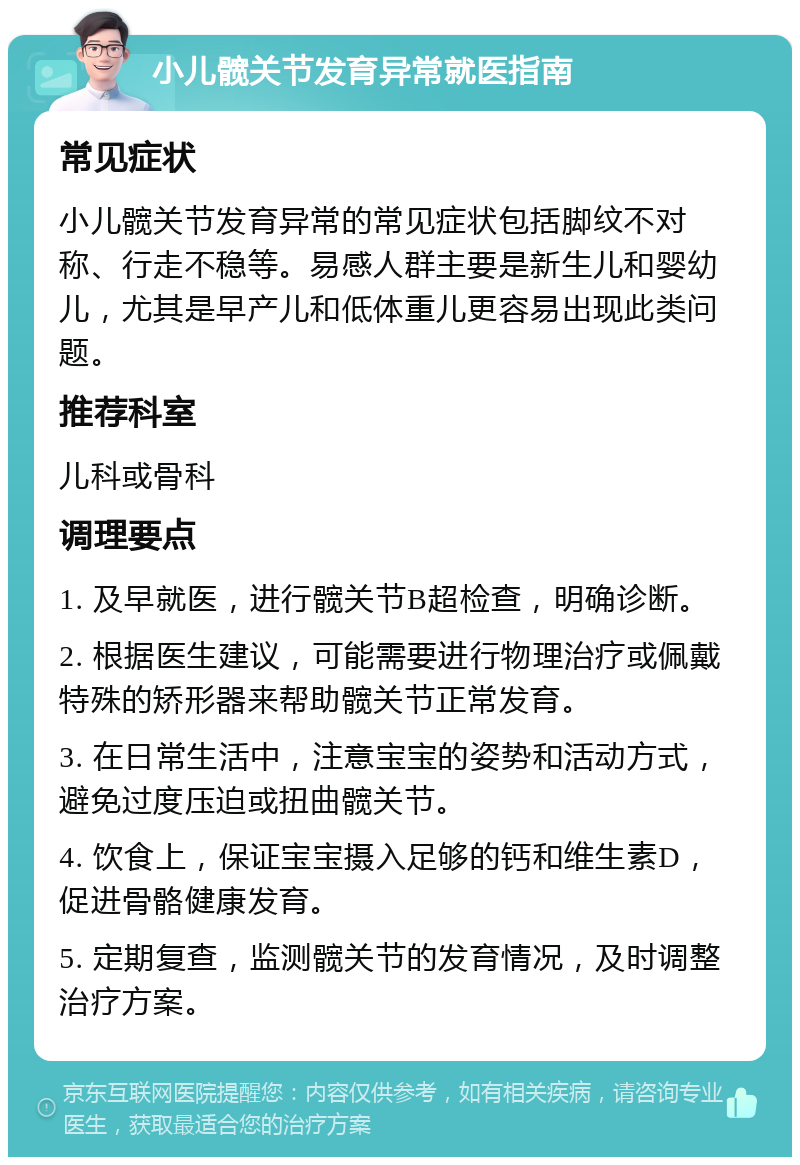 小儿髋关节发育异常就医指南 常见症状 小儿髋关节发育异常的常见症状包括脚纹不对称、行走不稳等。易感人群主要是新生儿和婴幼儿，尤其是早产儿和低体重儿更容易出现此类问题。 推荐科室 儿科或骨科 调理要点 1. 及早就医，进行髋关节B超检查，明确诊断。 2. 根据医生建议，可能需要进行物理治疗或佩戴特殊的矫形器来帮助髋关节正常发育。 3. 在日常生活中，注意宝宝的姿势和活动方式，避免过度压迫或扭曲髋关节。 4. 饮食上，保证宝宝摄入足够的钙和维生素D，促进骨骼健康发育。 5. 定期复查，监测髋关节的发育情况，及时调整治疗方案。