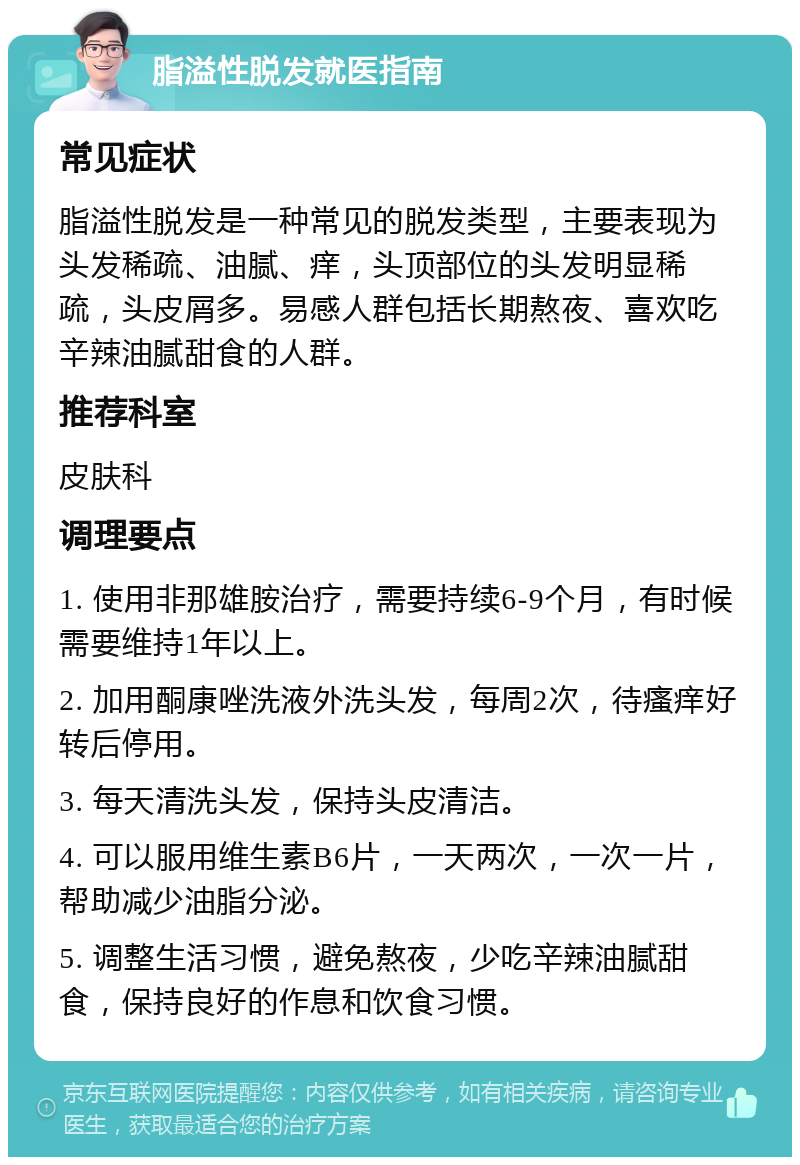 脂溢性脱发就医指南 常见症状 脂溢性脱发是一种常见的脱发类型，主要表现为头发稀疏、油腻、痒，头顶部位的头发明显稀疏，头皮屑多。易感人群包括长期熬夜、喜欢吃辛辣油腻甜食的人群。 推荐科室 皮肤科 调理要点 1. 使用非那雄胺治疗，需要持续6-9个月，有时候需要维持1年以上。 2. 加用酮康唑洗液外洗头发，每周2次，待瘙痒好转后停用。 3. 每天清洗头发，保持头皮清洁。 4. 可以服用维生素B6片，一天两次，一次一片，帮助减少油脂分泌。 5. 调整生活习惯，避免熬夜，少吃辛辣油腻甜食，保持良好的作息和饮食习惯。