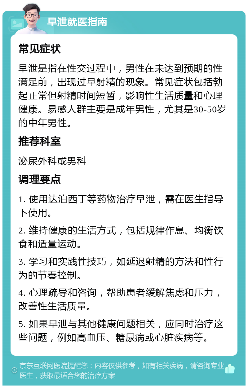 早泄就医指南 常见症状 早泄是指在性交过程中，男性在未达到预期的性满足前，出现过早射精的现象。常见症状包括勃起正常但射精时间短暂，影响性生活质量和心理健康。易感人群主要是成年男性，尤其是30-50岁的中年男性。 推荐科室 泌尿外科或男科 调理要点 1. 使用达泊西丁等药物治疗早泄，需在医生指导下使用。 2. 维持健康的生活方式，包括规律作息、均衡饮食和适量运动。 3. 学习和实践性技巧，如延迟射精的方法和性行为的节奏控制。 4. 心理疏导和咨询，帮助患者缓解焦虑和压力，改善性生活质量。 5. 如果早泄与其他健康问题相关，应同时治疗这些问题，例如高血压、糖尿病或心脏疾病等。