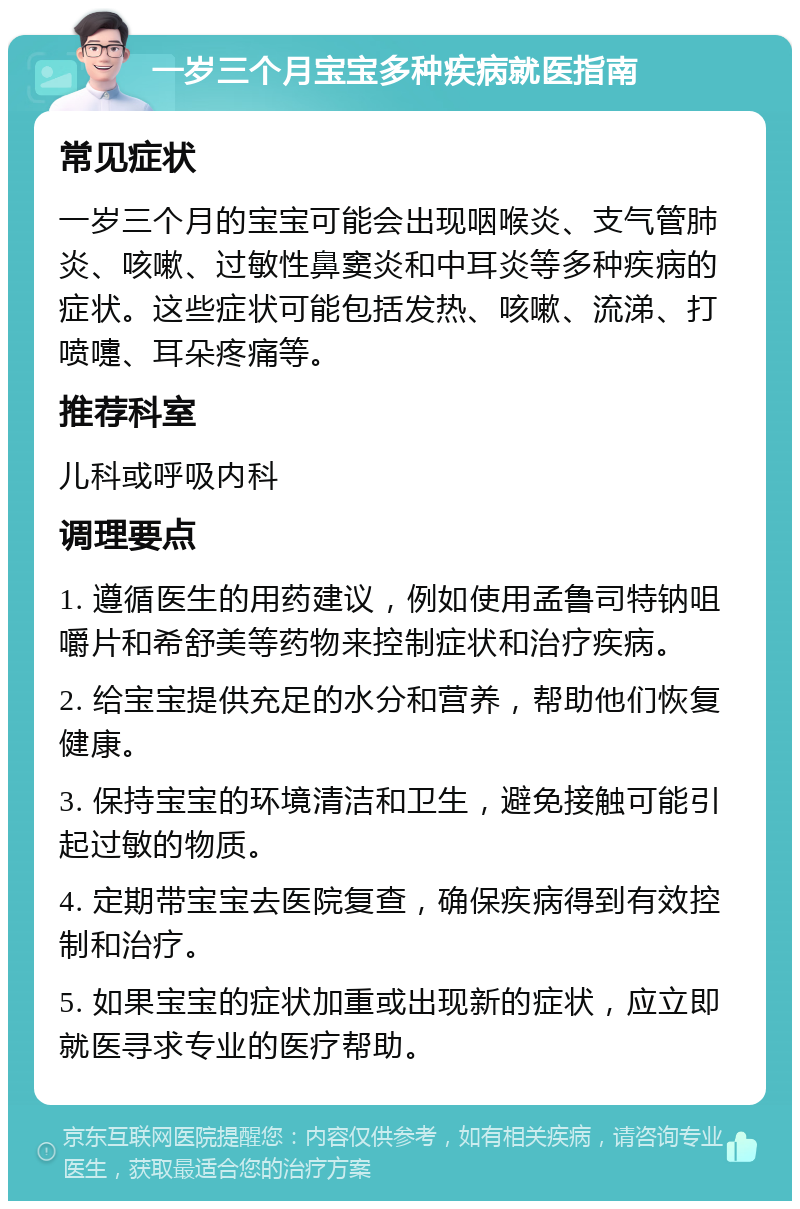 一岁三个月宝宝多种疾病就医指南 常见症状 一岁三个月的宝宝可能会出现咽喉炎、支气管肺炎、咳嗽、过敏性鼻窦炎和中耳炎等多种疾病的症状。这些症状可能包括发热、咳嗽、流涕、打喷嚏、耳朵疼痛等。 推荐科室 儿科或呼吸内科 调理要点 1. 遵循医生的用药建议，例如使用孟鲁司特钠咀嚼片和希舒美等药物来控制症状和治疗疾病。 2. 给宝宝提供充足的水分和营养，帮助他们恢复健康。 3. 保持宝宝的环境清洁和卫生，避免接触可能引起过敏的物质。 4. 定期带宝宝去医院复查，确保疾病得到有效控制和治疗。 5. 如果宝宝的症状加重或出现新的症状，应立即就医寻求专业的医疗帮助。