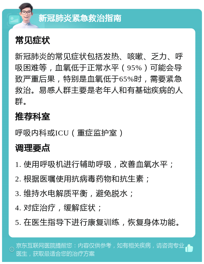 新冠肺炎紧急救治指南 常见症状 新冠肺炎的常见症状包括发热、咳嗽、乏力、呼吸困难等，血氧低于正常水平（95%）可能会导致严重后果，特别是血氧低于65%时，需要紧急救治。易感人群主要是老年人和有基础疾病的人群。 推荐科室 呼吸内科或ICU（重症监护室） 调理要点 1. 使用呼吸机进行辅助呼吸，改善血氧水平； 2. 根据医嘱使用抗病毒药物和抗生素； 3. 维持水电解质平衡，避免脱水； 4. 对症治疗，缓解症状； 5. 在医生指导下进行康复训练，恢复身体功能。