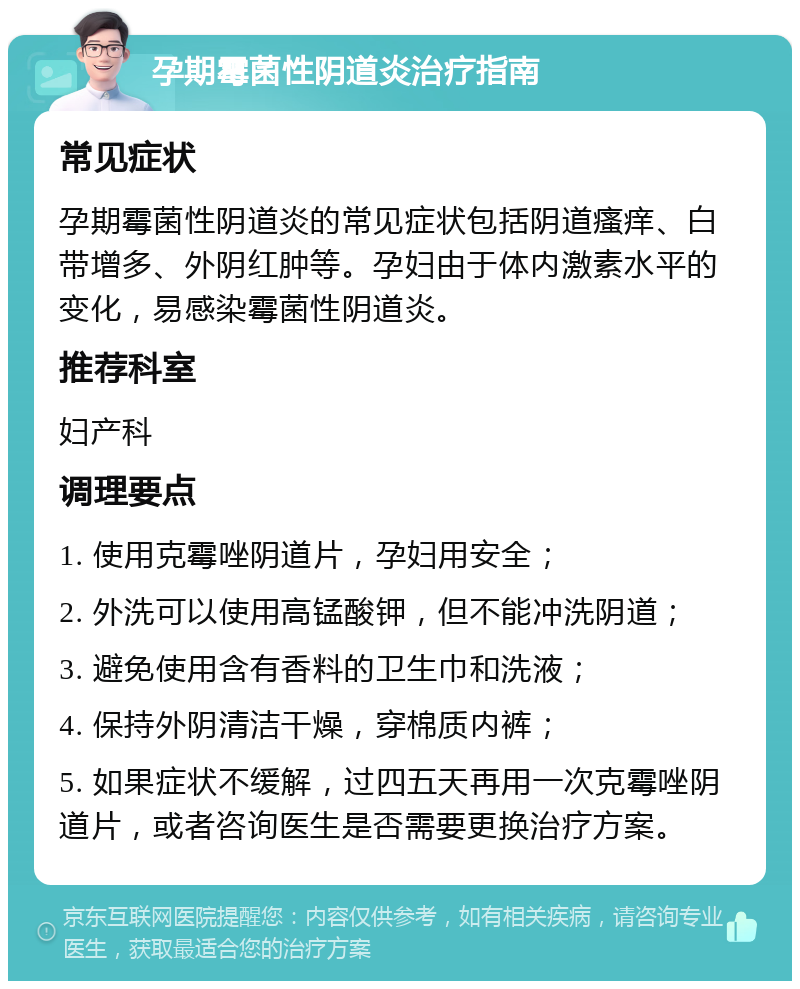 孕期霉菌性阴道炎治疗指南 常见症状 孕期霉菌性阴道炎的常见症状包括阴道瘙痒、白带增多、外阴红肿等。孕妇由于体内激素水平的变化，易感染霉菌性阴道炎。 推荐科室 妇产科 调理要点 1. 使用克霉唑阴道片，孕妇用安全； 2. 外洗可以使用高锰酸钾，但不能冲洗阴道； 3. 避免使用含有香料的卫生巾和洗液； 4. 保持外阴清洁干燥，穿棉质内裤； 5. 如果症状不缓解，过四五天再用一次克霉唑阴道片，或者咨询医生是否需要更换治疗方案。