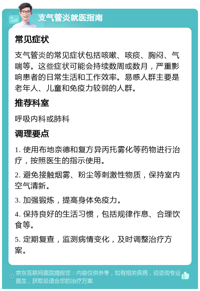 支气管炎就医指南 常见症状 支气管炎的常见症状包括咳嗽、咳痰、胸闷、气喘等。这些症状可能会持续数周或数月，严重影响患者的日常生活和工作效率。易感人群主要是老年人、儿童和免疫力较弱的人群。 推荐科室 呼吸内科或肺科 调理要点 1. 使用布地奈德和复方异丙托雾化等药物进行治疗，按照医生的指示使用。 2. 避免接触烟雾、粉尘等刺激性物质，保持室内空气清新。 3. 加强锻炼，提高身体免疫力。 4. 保持良好的生活习惯，包括规律作息、合理饮食等。 5. 定期复查，监测病情变化，及时调整治疗方案。