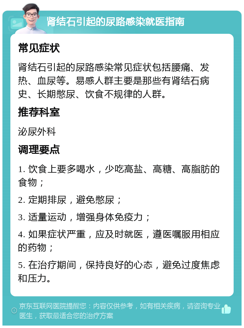 肾结石引起的尿路感染就医指南 常见症状 肾结石引起的尿路感染常见症状包括腰痛、发热、血尿等。易感人群主要是那些有肾结石病史、长期憋尿、饮食不规律的人群。 推荐科室 泌尿外科 调理要点 1. 饮食上要多喝水，少吃高盐、高糖、高脂肪的食物； 2. 定期排尿，避免憋尿； 3. 适量运动，增强身体免疫力； 4. 如果症状严重，应及时就医，遵医嘱服用相应的药物； 5. 在治疗期间，保持良好的心态，避免过度焦虑和压力。