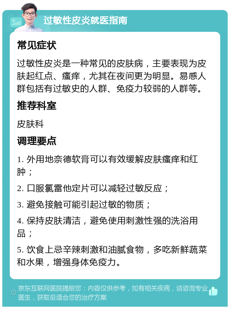 过敏性皮炎就医指南 常见症状 过敏性皮炎是一种常见的皮肤病，主要表现为皮肤起红点、瘙痒，尤其在夜间更为明显。易感人群包括有过敏史的人群、免疫力较弱的人群等。 推荐科室 皮肤科 调理要点 1. 外用地奈德软膏可以有效缓解皮肤瘙痒和红肿； 2. 口服氯雷他定片可以减轻过敏反应； 3. 避免接触可能引起过敏的物质； 4. 保持皮肤清洁，避免使用刺激性强的洗浴用品； 5. 饮食上忌辛辣刺激和油腻食物，多吃新鲜蔬菜和水果，增强身体免疫力。